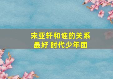 宋亚轩和谁的关系最好 时代少年团